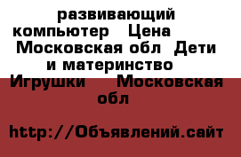 развивающий компьютер › Цена ­ 600 - Московская обл. Дети и материнство » Игрушки   . Московская обл.